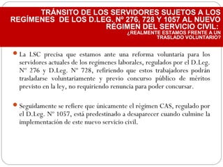 La LSC precisa que estamos ante una reforma voluntaria para los
servidores actuales de los regímenes laborales, regulados por el D.Leg.
Nº 276 y D.Leg. Nº 728, refiriendo que estos trabajadores podrán
trasladarse voluntariamente y previo concurso público de méritos
previsto en la ley, no requiriendo renuncia para poder concursar.
Seguidamente se refiere que únicamente el régimen CAS, regulado por
el D.Leg. Nº 1057, está predestinado a desaparecer cuando culmine la
implementación de este nuevo servicio civil.
TRÁNSITO DE LOS SERVIDORES SUJETOS A LOS
REGÍMENES DE LOS D.LEG. Nº 276, 728 Y 1057 AL NUEVO
RÉGIMEN DEL SERVICIO CIVIL:
¿REALMENTE ESTAMOS FRENTE A UN
TRASLADO VOLUNTARIO?
 