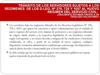  Los servidores bajo los regímenes laborales de los Decretos Legislativos Nº 276,
728 y 1057, que ganen los concursos y opten voluntariamente por el traslado al
nuevo régimen del servicio civil, dejaran de pertenecer a sus regímenes laborales
de origen, dando mérito a la respectiva liquidación de sus beneficios sociales,
según corresponda, y no tienen derecho a ninguna de las condiciones y beneficios
establecidos en ellos; a partir de su traslado al nuevo régimen, cualquier
disposición, resolución administrativa o judicial que contravenga esta disposición es
nula de pleno derecho o inejecutable por el Sector Público.
 Se debe señalar que los servidores que ganen estos concursos públicos no estarán
sujetos al periodo de prueba previsto en la ley.
TRÁNSITO DE LOS SERVIDORES SUJETOS A LOS
REGÍMENES DE LOS D.LEG. Nº 276, 728 Y 1057 AL NUEVO
RÉGIMEN DEL SERVICIO CIVIL:
¿REALMENTE ESTAMOS FRENTE A UN
TRASLADO VOLUNTARIO?
 