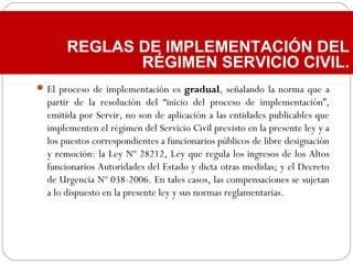 El proceso de implementación es gradualgradual, señalando la norma que a
partir de la resolución del “inicio del proceso de implementación”,
emitida por Servir, no son de aplicación a las entidades publicables que
implementen el régimen del Servicio Civil previsto en la presente ley y a
los puestos correspondientes a funcionarios públicos de libre designación
y remoción: la Ley Nº 28212, Ley que regula los ingresos de los Altos
funcionarios Autoridades del Estado y dicta otras medidas; y el Decreto
de Urgencia Nº 038-2006. En tales casos, las compensaciones se sujetan
a lo dispuesto en la presente ley y sus normas reglamentarias.
REGLAS DE IMPLEMENTACIÓN DEL
RÉGIMEN SERVICIO CIVIL.
 