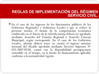 En el caso de los ingresos de los funcionarios públicos de los
Gobiernos Regionales y Gobiernos Locales a que se refiere la
presente norma, el monto de la compensación económica
establecido en el Anexo de la referida norma deberá ser aprobado
mediante Acuerdo del Consejo Regional o Acuerdo Concejo
Municipal, según corresponda. En el caso de los Gobiernos
Locales, además deberá tener en cuenta el ingreso máximo
mensual del Alcalde aprobado mediante Decreto Supremo Nº
025-2007-PCM, contar con la disponibilidad presupuestaria
sostenible en el tiempo, en la fuente de financiamiento aplicable
conforme a la normatividad vigente.
REGLAS DE IMPLEMENTACIÓN DEL RÉGIMEN
SERVICIO CIVIL.
 