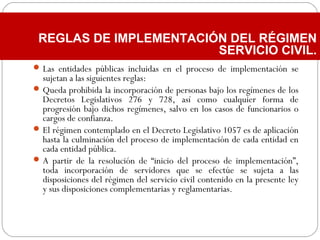 Las entidades públicas incluidas en el proceso de implementación se
sujetan a las siguientes reglas:
Queda prohibida la incorporación de personas bajo los regímenes de los
Decretos Legislativos 276 y 728, así como cualquier forma de
progresión bajo dichos regímenes, salvo en los casos de funcionarios o
cargos de confianza.
El régimen contemplado en el Decreto Legislativo 1057 es de aplicación
hasta la culminación del proceso de implementación de cada entidad en
cada entidad pública.
A partir de la resolución de “inicio del proceso de implementación”,
toda incorporación de servidores que se efectúe se sujeta a las
disposiciones del régimen del servicio civil contenido en la presente ley
y sus disposiciones complementarias y reglamentarias.
REGLAS DE IMPLEMENTACIÓN DEL RÉGIMEN
SERVICIO CIVIL.
 
