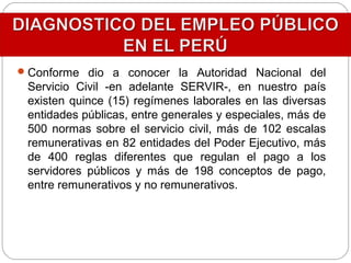 Conforme dio a conocer la Autoridad Nacional del
Servicio Civil -en adelante SERVIR-, en nuestro país
existen quince (15) regímenes laborales en las diversas
entidades públicas, entre generales y especiales, más de
500 normas sobre el servicio civil, más de 102 escalas
remunerativas en 82 entidades del Poder Ejecutivo, más
de 400 reglas diferentes que regulan el pago a los
servidores públicos y más de 198 conceptos de pago,
entre remunerativos y no remunerativos.
 