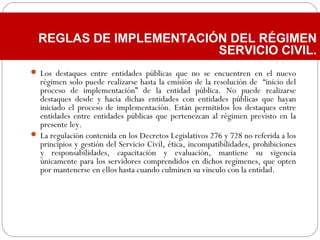  Los destaques entre entidades públicas que no se encuentren en el nuevo
régimen solo puede realizarse hasta la emisión de la resolución de “inicio del
proceso de implementación” de la entidad pública. No puede realizarse
destaques desde y hacia dichas entidades con entidades públicas que hayan
iniciado el proceso de implementación. Están permitidos los destaques entre
entidades entre entidades públicas que pertenezcan al régimen previsto en la
presente ley.
 La regulación contenida en los Decretos Legislativos 276 y 728 no referida a los
principios y gestión del Servicio Civil, ética, incompatibilidades, prohibiciones
y responsabilidades, capacitación y evaluación, mantiene su vigencia
únicamente para los servidores comprendidos en dichos regímenes, que opten
por mantenerse en ellos hasta cuando culminen su vinculo con la entidad.
REGLAS DE IMPLEMENTACIÓN DEL RÉGIMEN
SERVICIO CIVIL.
 