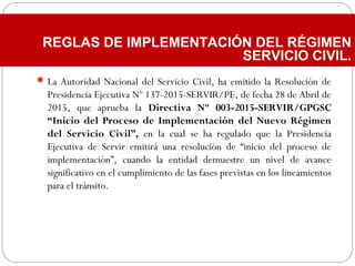 La Autoridad Nacional del Servicio Civil, ha emitido la Resolución de
Presidencia Ejecutiva Nº 137-2015-SERVIR/PE, de fecha 28 de Abril de
2015, que aprueba la Directiva Nº 003-2015-SERVIR/GPGSC
“Inicio del Proceso de Implementación del Nuevo Régimen
del Servicio Civil”, en la cual se ha regulado que la Presidencia
Ejecutiva de Servir emitirá una resolución de “inicio del proceso de
implementación”, cuando la entidad demuestre un nivel de avance
significativo en el cumplimiento de las fases previstas en los lineamientos
para el tránsito.
REGLAS DE IMPLEMENTACIÓN DEL RÉGIMEN
SERVICIO CIVIL.
 