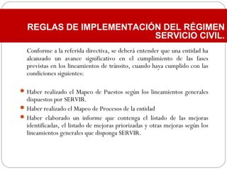 Conforme a la referida directiva, se deberá entender que una entidad ha
alcanzado un avance significativo en el cumplimiento de las fases
previstas en los lineamientos de tránsito, cuando haya cumplido con las
condiciones siguientes:
Haber realizado el Mapeo de Puestos según los lineamientos generales
dispuestos por SERVIR.
Haber realizado el Mapeo de Procesos de la entidad
Haber elaborado un informe que contenga el listado de las mejoras
identificadas, el listado de mejoras priorizadas y otras mejoras según los
lineamientos generales que disponga SERVIR.
REGLAS DE IMPLEMENTACIÓN DEL RÉGIMEN
SERVICIO CIVIL.
 