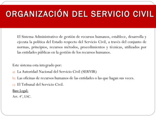 El Sistema Administrativo de gestión de recursos humanos, establece, desarrolla y
ejecuta la política del Estado respecto del Servicio Civil, a través del conjunto de
normas, principios, recursos métodos, procedimientos y técnicas, utilizados por
las entidades públicas en la gestión de los recursos humanos.
Este sistema esta integrado por:
a) La Autoridad Nacional del Servicio Civil (SERVIR)
b) Las oficinas de recursos humanos de las entidades o las que hagan sus veces.
c) El Tribunal del Servicio Civil.
Base Legal:Base Legal:
Art. 4º, LSC.
ORGANIZACIÓN DEL SERVICIO CIVILORGANIZACIÓN DEL SERVICIO CIVIL
 