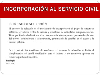 PROCESO DE SELECCIÓN
El proceso de selección es el mecanismo de incorporación al grupo de directivos
públicos, servidores civiles de carrera y servidores de actividades complementarias.
Tiene por finalidad seleccionar a las personas más idóneas para el puesto sobre la base
del mérito, competencia y transparencia, garantizando la igualdad en el acceso a la
función pública.
En el caso de los servidores de confianza, el proceso de selección se limita al
cumplimiento del perfil establecido para el puesto y no requieren aprobar un
concurso público de méritos.
Base Legal:Base Legal:
Art. 8, LSC.
INCORPORACIÓN AL SERVICIO CIVILINCORPORACIÓN AL SERVICIO CIVIL
 