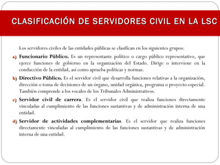 Los servidores civiles de las entidades públicas se clasifican en los siguientes grupos:
a)a) Funcionario Público.Funcionario Público. Es un representante político o cargo público representativo, que
ejerce funciones de gobierno en la organización del Estado. Dirige o interviene en la
conducción de la entidad, así como aprueba políticas y normas.
b)b) Directivo Público.Directivo Público. Es el servidor civil que desarrolla funciones relativas a la organización,
dirección o toma de decisiones de un órgano, unidad orgánica, programa o proyecto especial.
También comprende a los vocales de los Tribunales Administrativos.
c)c) Servidor civil de carreraServidor civil de carrera. Es el servidor civil que realiza funciones directamente
vinculadas al cumplimiento de las funciones sustantivas y de administración interna de una
entidad.
d)d) Servidor de actividades complementariasServidor de actividades complementarias. Es el servidor que realiza funciones
directamente vinculadas al cumplimiento de las funciones sustantivas y de administración
interna de una entidad.
CLASIFICACIÓN DE SERVIDORES CIVIL EN LA LSCCLASIFICACIÓN DE SERVIDORES CIVIL EN LA LSC
 
