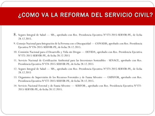¿COMO VA LA REFORMA DEL SERVICIO CIVIL?¿COMO VA LA REFORMA DEL SERVICIO CIVIL?
8. Seguro Integral de Salud — SIS., aprobado con Res. Presidencia Ejecutiva Nº373-2015-SERVIR-PE, de fecha
28.12.2015.
9. Consejo Nacional para Integración de la Persona con o Discapacidad — CONADIS, aprobado con Res. Presidencia
Ejecutiva Nº376-2015-SERVIR-PE, de fecha 28.12.2015.
10. Comisión Nacional para el Desarrollo y Vida sin Drogas — DEVIDA, aprobado con Res. Presidencia Ejecutiva
Nº375-2015-SERVIR-PE, de fecha 28.12.2015
11. Servicio Nacional de Certificación Ambiental para las Inversiones Sostenibles - SENACE, aprobado con Res.
Presidencia Ejecutiva Nº374-2015-SERVIR-PE, de fecha 28.12.2015
12. Seguro Integral de Salud — SIS., aprobado con Res. Presidencia Ejecutiva Nº373-2015-SERVIR-PE, de fecha
28.12.2015
13. Organismo de Supervisión de los Recursos Forestales y de Fauna Silvestre — OSINFOR, aprobado con Res.
Presidencia Ejecutiva Nº372-2015-SERVIR-PE, de fecha 28.12.2015.
14. Servicio Nacional Forestal y de Fauna Silvestre — SERFOR., aprobado con Res. Presidencia Ejecutiva Nº371-
2015-SERVIR-PE, de fecha 28.12.2015.
 