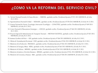 15.  Servicio Nacional Forestal y de Fauna Silvestre — SERFOR., aprobado con Res. Presidencia Ejecutiva Nº371-2015-SERVIR-PE, de fecha
28.12.2015.
16. Superintendencia Nacional de Salud — SUSALUD., aprobado con Res. Presidencia Ejecutiva Nº370-2015-SERVIR-PE, de fecha 28.12.2015
17. Consejo Nacional de Ciencia, Tecnología e Innovación Tecnológica — CONCYTEC, aprobado con Res. Presidencia Ejecutiva Nº369-2015-
SERVIR-PE, de fecha 28.12.2015.
18. Centro Nacional de Planeamiento Estratégico — CEPLAN, aprobado con Res. Presidencia Ejecutiva Nº368-2015-SERVIR-PE, de fecha
28.12.2015.
19. Proyecto Especial de Infraestructura de Transporte Nacional — PROVIAS NACIONAL, aprobado con Res. Presidencia Ejecutiva Nº367-2015-
SERVIR-PE, de fecha 28.12.2015.
20. Instituto Geofísico del Perú — IGP, aprobado con Res. Presidencia Ejecutiva Nº366-2015-SERVIR-PE, de fecha 28.12.2015.
21. Oficina de Normalización Previsional - ONP, aprobado con Res. Presidencia Ejecutiva Nº365-2015-SERVIR-PE, de fecha 28.12.2015.
22. Ministerio de la Producción - PRODUCE., aprobado con Res. Presidencia Ejecutiva Nº364-2015-SERVIR-PE, de fecha 28.12.2015.
23. Ministerio de Energía y Minas - MEM., aprobado con Res. Presidencia Ejecutiva Nº363-2015-SERVIR-PE, de fecha 28.12.2015.
24. Ministerio de Defensa – MINDEF., aprobado con Res. Presidencia Ejecutiva Nº362-2015-SERVIR-PE, de fecha 28.12.2015.
25. Ministerio de Justicia y Derechos Humanos - MINJUS., aprobado con Res. Presidencia Ejecutiva Nº361-2015-SERVIR-PE, de fecha 28.12.2015.
26. Ministerio de Economía y Finanzas - MEF., aprobado con Res. Presidencia Ejecutiva Nº360-2015-SERVIR-PE, de fecha 28.12.2015.
¿COMO VA LA REFORMA DEL SERVICIO CIVIL?¿COMO VA LA REFORMA DEL SERVICIO CIVIL?
 