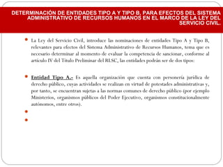  La Ley del Servicio Civil, introduce las nominaciones de entidades Tipo A y Tipo B,
relevantes para efectos del Sistema Administrativo de Recursos Humanos, tema que es
necesario determinar al momento de evaluar la competencia de sancionar, conforme al
artículo IV del Título Preliminar del RLSC, las entidades podrán ser de dos tipos:
 Entidad Tipo A.- Es aquella organización que cuenta con personería jurídica de
derecho público, cuyas actividades se realizan en virtud de potestades administrativas y,
por tanto, se encuentran sujetas a las normas comunes de derecho público (por ejemplo
Ministerios, organismos públicos del Poder Ejecutivo, organismos constitucionalmente
autónomos, entre otros).
  

DETERMINACIÓN DE ENTIDADES TIPO A Y TIPO B, PARA EFECTOS DEL SISTEMA
ADMINISTRATIVO DE RECURSOS HUMANOS EN EL MARCO DE LA LEY DEL
SERVICIO CIVIL.
 