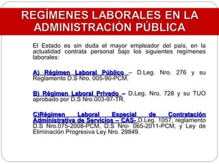 El Estado es sin duda el mayor empleador del país, en la
actualidad contrata personal bajo los siguientes regímenes
laborales:
A) Régimen Laboral PúblicoA) Régimen Laboral Público – D.Leg. Nro. 276 y su
Reglamento D.S Nro. 005-90-PCM.
B) Régimen Laboral PrivadoB) Régimen Laboral Privado –– D.Leg. Nro. 728 y su TUO
aprobado por D.S Nro.003-97-TR.
C)Régimen Laboral Especial de ContrataciónC)Régimen Laboral Especial de Contratación
Administrativa de Servicios – CAS-Administrativa de Servicios – CAS- D.Leg. 1057, reglamento
D.S Nro.075-2008-PCM, D.S Nro- 065-2011-PCM, y Ley de
Eliminación Progresiva Ley Nro. 29849.
 