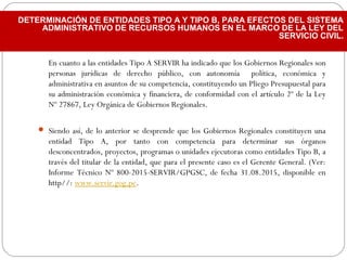 En cuanto a las entidades Tipo A SERVIR ha indicado que los Gobiernos Regionales son
personas jurídicas de derecho público, con autonomía política, económica y
administrativa en asuntos de su competencia, constituyendo un Pliego Presupuestal para
su administración económica y financiera, de conformidad con el artículo 2º de la Ley
Nº 27867, Ley Orgánica de Gobiernos Regionales.
 Siendo así, de lo anterior se desprende que los Gobiernos Regionales constituyen una
entidad Tipo A, por tanto con competencia para determinar sus órganos
desconcentrados, proyectos, programas o unidades ejecutoras como entidades Tipo B, a
través del titular de la entidad, que para el presente caso es el Gerente General. (Ver:
Informe Técnico Nº 800-2015-SERVIR/GPGSC, de fecha 31.08.2015, disponible en
http//: www.servir.gog.pe.
DETERMINACIÓN DE ENTIDADES TIPO A Y TIPO B, PARA EFECTOS DEL SISTEMA
ADMINISTRATIVO DE RECURSOS HUMANOS EN EL MARCO DE LA LEY DEL
SERVICIO CIVIL.
 