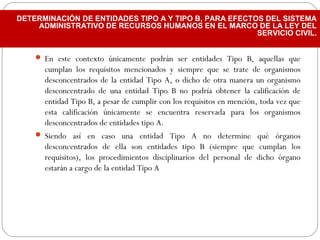  En este contexto únicamente podrán ser entidades Tipo B, aquellas que
cumplan los requisitos mencionados y siempre que se trate de organismos
desconcentrados de la entidad Tipo A, o dicho de otra manera un organismo
desconcentrado de una entidad Tipo B no podría obtener la calificación de
entidad Tipo B, a pesar de cumplir con los requisitos en mención, toda vez que
esta calificación únicamente se encuentra reservada para los organismos
desconcentrados de entidades tipo A.
 Siendo así en caso una entidad Tipo A no determine qué órganos
desconcentrados de ella son entidades tipo B (siempre que cumplan los
requisitos), los procedimientos disciplinarios del personal de dicho órgano
estarán a cargo de la entidad Tipo A
DETERMINACIÓN DE ENTIDADES TIPO A Y TIPO B, PARA EFECTOS DEL SISTEMA
ADMINISTRATIVO DE RECURSOS HUMANOS EN EL MARCO DE LA LEY DEL
SERVICIO CIVIL.
 