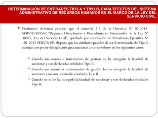  Finalmente debemos precisar que el numeral 5.2 de la Directiva Nº 02-2015-
SERVIR/GPGSC “Régimen Disciplinario y Procedimiento Sancionador de la Ley Nº
30057, Ley del Servicio Civil”, aprobada por Resolución de Presidencia Ejecutiva Nº
101-2015-SERVIR-PE, dispone que las entidades pasibles de ser determinadas de Tipo B
cuentan con poder disciplinario para sancionar a sus servidores en los siguientes casos:
 Cuando una norma o instrumento de gestión les ha otorgado la facultad de
sancionar y son declaradas entidades Tipo B.
 Cuando una norma o instrumentos de gestión les ha otorgado la facultad de
sancionar y no son declaradas entidades Tipo B.
 Cuando no se les ha otorgado la facultad de sancionar y son declaradas entidades
Tipo B.
DETERMINACIÓN DE ENTIDADES TIPO A Y TIPO B, PARA EFECTOS DEL SISTEMA
ADMINISTRATIVO DE RECURSOS HUMANOS EN EL MARCO DE LA LEY DEL
SERVICIO CIVIL.
 