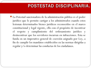 La Potestad sancionadora de la administración pública es el poder
jurídico que le permite castigar a los administrados cuando estos
lesionan determinados bienes jurídicos reconocidos en el marco
constitucional y legal vigente, ello con el propósito de incentivar
el respeto y cumplimiento del ordenamiento jurídico y
desincentivar que los servidores incurran en infracciones. Esta se
funda en un imperativo general de coerción asignado por Ley, a
fin de cumplir los mandatos establecidos en las normas dirigidas a
regular y/o determinar las conductas de los ciudadanos.
POSTESTAD DISCIPLINARIAPOSTESTAD DISCIPLINARIA.
 