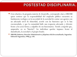  Con relación a la pregunta materia de desarrollo, corresponde citar a DROMI
quien sostiene que la responsabilidad del empleado público encuentra su
fundamento teológico en la necesidad de la sociedad de contar con agentes con
un adecuado nivel de idoneidad, acorde con las funciones que se le han
encomendado, y que la comunidad halle una respuesta adecuada y eficiente
frente a los actos lícitos y culpables de sus funcionarios. Tiende a impedir que,
amparados en su “función”, los individuos queden impunes frente al
damnificado, la sociedad o el propio Estado.
 DROMI, Roberto, Derecho Administrativo, (Séptima edición actualizada, Argentina
Editorial Argentina, 1998), p. 438.
POSTESTAD DISCIPLINARIAPOSTESTAD DISCIPLINARIA.
 