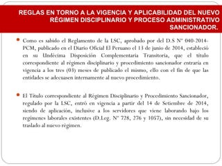  Como es sabido el Reglamento de la LSC, aprobado por del D.S Nº 040-2014-
PCM, publicado en el Diario Oficial El Peruano el 13 de junio de 2014, estableció
en su Undécima Disposición Complementaria Transitoria, que el título
correspondiente al régimen disciplinario y procedimiento sancionador entraría en
vigencia a los tres (03) meses de publicado el mismo, ello con el fin de que las
entidades se adecuasen internamente al nuevo procedimiento.
 El Título correspondiente al Régimen Disciplinario y Procedimiento Sancionador,
regulado por la LSC, entró en vigencia a partir del 14 de Setiembre de 2014,
siendo de aplicación, inclusive a los servidores que viene laborando bajo los
regímenes laborales existentes (D.Leg. Nº 728, 276 y 1057), sin necesidad de su
traslado al nuevo régimen.
REGLAS EN TORNO A LA VIGENCIA Y APLICABILIDAD DEL NUEVO
RÉGIMEN DISCIPLINARIO Y PROCESO ADMINISTRATIVO
SANCIONADOR.
 