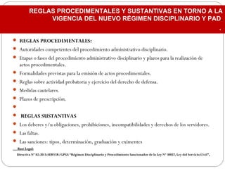  REGLAS PROCEDIMENTALES:
 Autoridades competentes del procedimiento administrativo disciplinario.
 Etapas o fases del procedimiento administrativo disciplinario y plazos para la realización de
actos procedimentales.
 Formalidades previstas para la emisión de actos procedimentales.
 Reglas sobre actividad probatoria y ejercicio del derecho de defensa.
 Medidas cautelares.
 Plazos de prescripción.
  
 REGLAS SUSTANTIVAS
 Los deberes y/u obligaciones, prohibiciones, incompatibilidades y derechos de los servidores.
 Las faltas.
 Las sanciones: tipos, determinación, graduación y eximentes
Base Legal:Base Legal:
Directiva Nº 02-2015-SERVIR/GPGS “Régimen Disciplinario y Procedimiento Sancionador de la Ley Nº 30057, Ley del Servicio Civil”,Directiva Nº 02-2015-SERVIR/GPGS “Régimen Disciplinario y Procedimiento Sancionador de la Ley Nº 30057, Ley del Servicio Civil”,
REGLAS PROCEDIMENTALES Y SUSTANTIVAS EN TORNO A LA
VIGENCIA DEL NUEVO RÉGIMEN DISCIPLINARIO Y PAD.
.
 