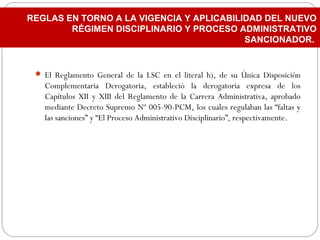  El Reglamento General de la LSC en el literal h), de su Única Disposición
Complementaria Derogatoria, estableció la derogatoria expresa de los
Capítulos XII y XIII del Reglamento de la Carrera Administrativa, aprobado
mediante Decreto Supremo Nº 005-90-PCM, los cuales regulaban las “faltas y
las sanciones” y “El Proceso Administrativo Disciplinario”, respectivamente.
REGLAS EN TORNO A LA VIGENCIA Y APLICABILIDAD DEL NUEVO
RÉGIMEN DISCIPLINARIO Y PROCESO ADMINISTRATIVO
SANCIONADOR.
 