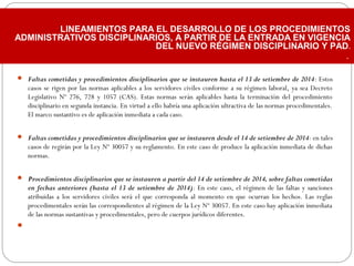  Faltas cometidas y procedimientos disciplinarios que se instauren hasta el 13 de setiembre de 2014: Estos
casos se rigen por las normas aplicables a los servidores civiles conforme a su régimen laboral, ya sea Decreto
Legislativo Nº 276, 728 y 1057 (CAS). Estas normas serán aplicables hasta la terminación del procedimiento
disciplinario en segunda instancia. En virtud a ello habría una aplicación ultractiva de las normas procedimentales.
El marco sustantivo es de aplicación inmediata a cada caso.
 Faltas cometidas y procedimientos disciplinarios que se instauren desde el 14 de setiembre de 2014: en tales
casos de regirán por la Ley Nº 30057 y su reglamento. En este caso de produce la aplicación inmediata de dichas
normas.
 Procedimientos disciplinarios que se instauren a partir del 14 de setiembre de 2014, sobre faltas cometidas
en fechas anteriores (hasta el 13 de setiembre de 2014): En este caso, el régimen de las faltas y sanciones
atribuidas a los servidores civiles será el que corresponda al momento en que ocurran los hechos. Las reglas
procedimentales serán las correspondientes al régimen de la Ley Nº 30057. En este caso hay aplicación inmediata
de las normas sustantivas y procedimentales, pero de cuerpos jurídicos diferentes.
  
LINEAMIENTOS PARA EL DESARROLLO DE LOS PROCEDIMIENTOS
ADMINISTRATIVOS DISCIPLINARIOS, A PARTIR DE LA ENTRADA EN VIGENCIA
DEL NUEVO RÉGIMEN DISCIPLINARIO Y PAD.
.
 