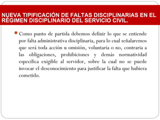 Como punto de partida debemos definir lo que se entiende
por falta administrativa disciplinaria, para lo cual señalaremos
que será toda acción u omisión, voluntaria o no, contraria a
las obligaciones, prohibiciones y demás normatividad
específica exigible al servidor, sobre la cual no se puede
invocar el desconocimiento para justificar la falta que hubiera
cometido.
NUEVA TIPIFICACIÓN DE FALTAS DISCIPLINARIAS EN EL
RÉGIMEN DISCIPLINARIO DEL SERVICIO CIVIL.
 