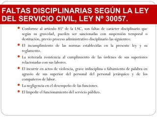  Conforme al artículo 85º de la LSC, son faltas de carácter disciplinario que
según su gravedad, pueden ser sancionadas con suspensión temporal o
destitución, previo proceso administrativo disciplinario las siguientes:
 El incumplimiento de las normas establecidas en la presente ley y su
reglamento.
 La reiterada resistencia al cumplimiento de las órdenes de sus superiores
relacionadas con sus labores.
 El incurrir en actos de violencia, grave indisciplina o faltamiento de palabra en
agravio de sus superior del personal del personal jerárquico y de los
compañeros de labor.
 La negligencia en el desempeño de las funciones.
 El Impedir el funcionamiento del servicio público.
FALTAS DISCIPLINARIAS SEGÚN LA LEY
DEL SERVICIO CIVIL, LEY Nº 30057.
 