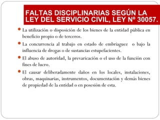 La utilización o disposición de los bienes de la entidad pública en
beneficio propio o de terceros.
La concurrencia al trabajo en estado de embriaguez o bajo la
influencia de drogas o de sustancias estupefacientes.
El abuso de autoridad, la prevaricación o el uso de la función con
fines de lucro.
El causar deliberadamente daños en los locales, instalaciones,
obras, maquinarias, instrumentos, documentación y demás bienes
de propiedad de la entidad o en posesión de esta.
FALTAS DISCIPLINARIAS SEGÚN LA
LEY DEL SERVICIO CIVIL, LEY Nº 30057.
 