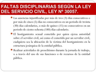 Las ausencias injustificadas por más de tres (3) días consecutivos o
por más de cinco (5) días no consecutivos en un periodo de treinta
(30) días calendarios, o más de quince (15) no consecutivos en un
periodo de ciento ochenta (180) días calendario.
El hostigamiento sexual cometido por quien ejerza autoridad
sobre el servidor civil, así como el cometido por un servidor civil,
cualquiera sea la ubicación de la víctima del hostigamiento en la
estructura jerárquica de la entidad pública.
Realizar actividades de proselitismo durante la jornada de trabajo,
o a través del uso de sus funciones o de recursos de la entidad
pública.
FALTAS DISCIPLINARIAS SEGÚN LA LEY
DEL SERVICIO CIVIL, LEY Nº 30057.
 
