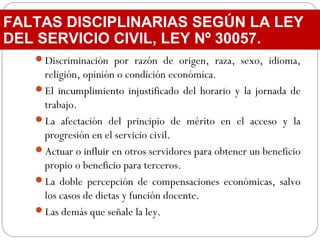 Discriminación por razón de origen, raza, sexo, idioma,
religión, opinión o condición económica.
El incumplimiento injustificado del horario y la jornada de
trabajo.
La afectación del principio de mérito en el acceso y la
progresión en el servicio civil.
Actuar o influir en otros servidores para obtener un beneficio
propio o beneficio para terceros.
La doble percepción de compensaciones económicas, salvo
los casos de dietas y función docente.
Las demás que señale la ley.
FALTAS DISCIPLINARIAS SEGÚN LA LEY
DEL SERVICIO CIVIL, LEY Nº 30057.
 