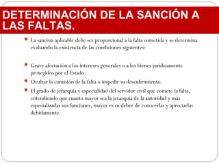  La sanción aplicable debe ser proporcional a la falta cometida y se determina
evaluando la existencia de las condiciones siguientes:
 Grave afectación a los intereses generales o a los bienes jurídicamente
protegidos por el Estado.
 Ocultar la comisión de la falta o impedir su descubrimiento.
 El grado de jerarquía y especialidad del servidor civil que comete la falta,
entendiendo que cuanto mayor sea la jerarquía de la autoridad y más
especializadas sus funciones, mayor es su deber de conocerlas y apreciarlas
debidamente.
DETERMINACIÓN DE LA SANCIÓN A
LAS FALTAS.
 