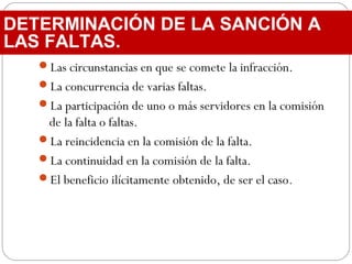 Las circunstancias en que se comete la infracción.
La concurrencia de varias faltas.
La participación de uno o más servidores en la comisión
de la falta o faltas.
La reincidencia en la comisión de la falta.
La continuidad en la comisión de la falta.
El beneficio ilícitamente obtenido, de ser el caso.
DETERMINACIÓN DE LA SANCIÓN A
LAS FALTAS.
 