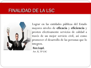 FINALIDAD DE LA LSCFINALIDAD DE LA LSC
Lograr en las entidades públicas del Estado
mayores niveles de eficaciaeficacia y eficienciaeficiencia y
presten efectivamente servicios de calidad a
través de un mejor servicio civil, así como
promover el desarrollo de las personas que lo
integren.
Base Legal
Art. II, TP LSC
 