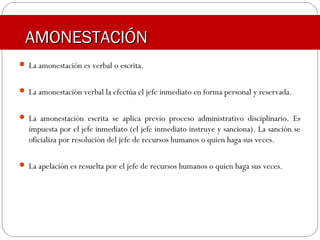 AMONESTACIÓNAMONESTACIÓN
 La amonestación es verbal o escrita.
 La amonestación verbal la efectúa el jefe inmediato en forma personal y reservada.
 La amonestación escrita se aplica previo proceso administrativo disciplinario. Es
impuesta por el jefe inmediato (el jefe inmediato instruye y sanciona). La sanción se
oficializa por resolución del jefe de recursos humanos o quien haga sus veces.
 La apelación es resuelta por el jefe de recursos humanos o quien haga sus veces.
 