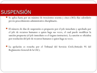 SUSPENSIÓNSUSPENSIÓN
 Se aplica hasta por un máximo de trescientos sesenta y cinco (365) días calendario
previo procedimiento administrativo disciplinario.
 El número de días de suspensión es propuesto por el jefe inmediato y aprobado por
el jefe de recursos humanos o quien haga sus veces, el cual puede modificar la
sanción propuesta (el jefe inmediato es el órgano instructor). La sanción se oficializa
por resolución del jefe de recursos humanos o quien haga su veces.
 La apelación es resuelta por el Tribunal del Servicio Civil.(Articulo 95 del
Reglamento General de la LSC).
 