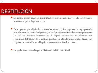 DESTITUCIÓNDESTITUCIÓN
 Se aplica previo proceso administrativo disciplinario por el jefe de recursos
humanos o quien haga sus veces.
 Es propuesta por el jefe de recursos humanos o quien haga sus veces y aprobada
por el titular de la entidad pública, el cual puede modificar la sanción propuesta
(el jefe de recursos humanos es el órgano instructor). Se oficializa por
resolución del titular de la entidad pública. La oficialización se da a través del
registro de la sanción en el legajo y su comunicación al servidor.
 La apelación es resuelta por el Tribunal del Servicio Civil.
 