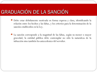 GRADUACIÓN DE LA SANCIÓNGRADUACIÓN DE LA SANCIÓN
 Debe estar debidamente motivada en forma expresa y clara, identificando la
relación entre los hechos y las faltas, y los criterios para la determinación de la
sanción establecidos en la Ley.
 La sanción corresponde a la magnitud de las faltas, según su menor o mayor
gravedad, la entidad pública debe contemplar no sólo la naturaleza de la
infracción sino también los antecedentes del servidor.
 