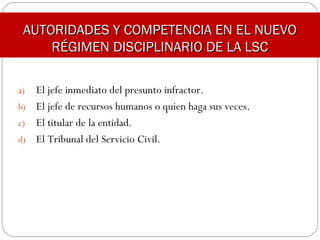 AUTORIDADES Y COMPETENCIA EN EL NUEVOAUTORIDADES Y COMPETENCIA EN EL NUEVO
RÉGIMEN DISCIPLINARIO DE LA LSCRÉGIMEN DISCIPLINARIO DE LA LSC
a) El jefe inmediato del presunto infractor.
b) El jefe de recursos humanos o quien haga sus veces.
c) El titular de la entidad.
d) El Tribunal del Servicio Civil.
 