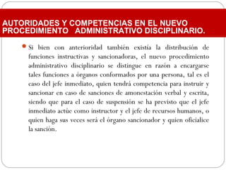 Si bien con anterioridad también existía la distribución de
funciones instructivas y sancionadoras, el nuevo procedimiento
administrativo disciplinario se distingue en razón a encargarse
tales funciones a órganos conformados por una persona, tal es el
caso del jefe inmediato, quien tendrá competencia para instruir y
sancionar en caso de sanciones de amonestación verbal y escrita,
siendo que para el caso de suspensión se ha previsto que el jefe
inmediato actúe como instructor y el jefe de recursos humanos, o
quien haga sus veces será el órgano sancionador y quien oficialice
la sanción.
AUTORIDADES Y COMPETENCIAS EN EL NUEVO
PROCEDIMIENTO ADMINISTRATIVO DISCIPLINARIO.
 