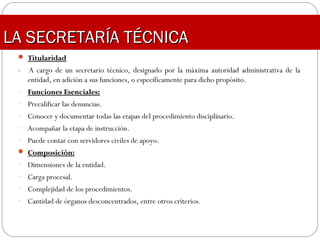 LA SECRETARÍA TÉCNICALA SECRETARÍA TÉCNICA
 TitularidadTitularidad
- A cargo de un secretario técnico, designado por la máxima autoridad administrativa de la
entidad, en adición a sus funciones, o específicamente para dicho propósito.
- Funciones Esenciales:Funciones Esenciales:
- Precalificar las denuncias.
- Conocer y documentar todas las etapas del procedimiento disciplinario.
- Acompañar la etapa de instrucción.
- Puede contar con servidores civiles de apoyo.
 Composición:Composición:
- Dimensiones de la entidad.
- Carga procesal.
- Complejidad de los procedimientos.
- Cantidad de órganos desconcentrados, entre otros criterios.
 