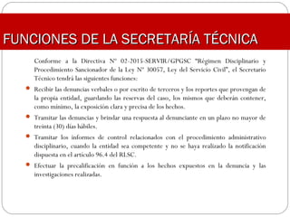 Conforme a la Directiva Nº 02-2015-SERVIR/GPGSC “Régimen Disciplinario y
Procedimiento Sancionador de la Ley Nº 30057, Ley del Servicio Civil”, el Secretario
Técnico tendrá las siguientes funciones:
 Recibir las denuncias verbales o por escrito de terceros y los reportes que provengan de
la propia entidad, guardando las reservas del caso, los mismos que deberán contener,
como mínimo, la exposición clara y precisa de los hechos.
 Tramitar las denuncias y brindar una respuesta al denunciante en un plazo no mayor de
treinta (30) días hábiles.
 Tramitar los informes de control relacionados con el procedimiento administrativo
disciplinario, cuando la entidad sea competente y no se haya realizado la notificación
dispuesta en el artículo 96.4 del RLSC.
 Efectuar la precalificación en función a los hechos expuestos en la denuncia y las
investigaciones realizadas.
FUNCIONES DE LA SECRETARÍA TÉCNICAFUNCIONES DE LA SECRETARÍA TÉCNICA
 
