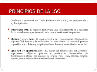 Conforme al artículo III del Título Preliminar de la LSC, son principios de la
ley los siguientes:
 Interés general.- El régimen del Servicio Civil se fundamenta en la necesidad
de recursos humanos para una adecuada prestación de servicios públicos.
 Eficacia y eficiencia.- El Servicio Civil y su régimen buscan el logro de los
objetivos del Estado y la realización de prestaciones de servicios públicos
requeridos por el Estado y la optimización de los recursos destinados a este fin.
 Igualdad de oportunidades.- Las reglas del Servicio Civil son generales,
impersonales, objetivas, públicas y previamente determinadas, sin
discriminación alguna por razones de origen, raza, sexo, idioma, religión,
opinión, condición económica o de cualquier otra índole.
PRINCIPIOS DE LA LSCPRINCIPIOS DE LA LSC
 