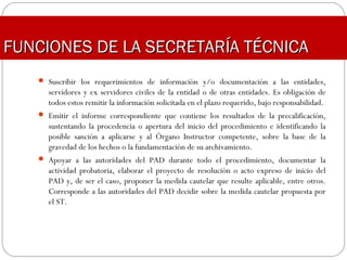  Suscribir los requerimientos de información y/o documentación a las entidades,
servidores y ex servidores civiles de la entidad o de otras entidades. Es obligación de
todos estos remitir la información solicitada en el plazo requerido, bajo responsabilidad.
 Emitir el informe correspondiente que contiene los resultados de la precalificación,
sustentando la procedencia o apertura del inicio del procedimiento e identificando la
posible sanción a aplicarse y al Órgano Instructor competente, sobre la base de la
gravedad de los hechos o la fundamentación de su archivamiento.
 Apoyar a las autoridades del PAD durante todo el procedimiento, documentar la
actividad probatoria, elaborar el proyecto de resolución o acto expreso de inicio del
PAD y, de ser el caso, proponer la medida cautelar que resulte aplicable, entre otros.
Corresponde a las autoridades del PAD decidir sobre la medida cautelar propuesta por
el ST.
FUNCIONES DE LA SECRETARÍA TÉCNICAFUNCIONES DE LA SECRETARÍA TÉCNICA
 