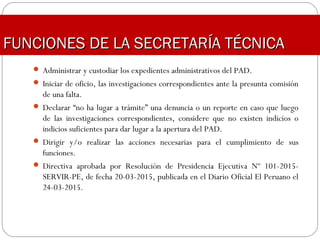  Administrar y custodiar los expedientes administrativos del PAD.
 Iniciar de oficio, las investigaciones correspondientes ante la presunta comisión
de una falta.
 Declarar “no ha lugar a trámite” una denuncia o un reporte en caso que luego
de las investigaciones correspondientes, considere que no existen indicios o
indicios suficientes para dar lugar a la apertura del PAD.
 Dirigir y/o realizar las acciones necesarias para el cumplimiento de sus
funciones.
 Directiva aprobada por Resolución de Presidencia Ejecutiva Nº 101-2015-
SERVIR-PE, de fecha 20-03-2015, publicada en el Diario Oficial El Peruano el
24-03-2015.
FUNCIONES DE LA SECRETARÍA TÉCNICAFUNCIONES DE LA SECRETARÍA TÉCNICA
 