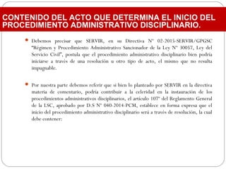  Debemos precisar que SERVIR, en su Directiva Nº 02-2015-SERVIR/GPGSC
“Régimen y Procedimiento Administrativo Sancionador de la Ley Nº 30057, Ley del
Servicio Civil”, postula que el procedimiento administrativo disciplinario bien podría
iniciarse a través de una resolución u otro tipo de acto, el mismo que no resulta
impugnable.
 Por nuestra parte debemos referir que si bien lo planteado por SERVIR en la directiva
materia de comentario, podría contribuir a la celeridad en la instauración de los
procedimientos administrativos disciplinarios, el artículo 107º del Reglamento General
de la LSC, aprobado por D.S Nº 040-2014-PCM, establece en forma expresa que el
inicio del procedimiento administrativo disciplinario será a través de resolución, la cual
debe contener:
CONTENIDO DEL ACTO QUE DETERMINA EL INICIO DEL
PROCEDIMIENTO ADMINISTRATIVO DISCIPLINARIO.
 