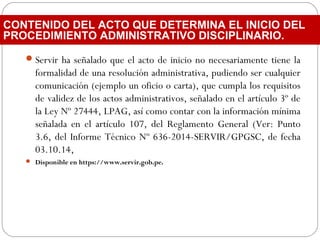 Servir ha señalado que el acto de inicio no necesariamente tiene la
formalidad de una resolución administrativa, pudiendo ser cualquier
comunicación (ejemplo un oficio o carta), que cumpla los requisitos
de validez de los actos administrativos, señalado en el artículo 3º de
la Ley Nº 27444, LPAG, así como contar con la información mínima
señalada en el artículo 107, del Reglamento General (Ver: Punto
3.6, del Informe Técnico Nº 636-2014-SERVIR/GPGSC, de fecha
03.10.14,
 Disponible en https://www.servir.gob.pe.
CONTENIDO DEL ACTO QUE DETERMINA EL INICIO DEL
PROCEDIMIENTO ADMINISTRATIVO DISCIPLINARIO.
 