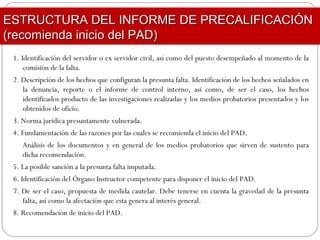 1. Identificación del servidor o ex servidor civil, así como del puesto desempeñado al momento de la
comisión de la falta.
2. Descripción de los hechos que configuran la presunta falta. Identificación de los hechos señalados en
la denuncia, reporte o el informe de control interno, así como, de ser el caso, los hechos
identificados producto de las investigaciones realizadas y los medios probatorios presentados y los
obtenidos de oficio.
3. Norma jurídica presuntamente vulnerada.
4. Fundamentación de las razones por las cuales se recomienda el inicio del PAD.
Análisis de los documentos y en general de los medios probatorios que sirven de sustento para
dicha recomendación.
5. La posible sanción a la presunta falta imputada.
6. Identificación del Órgano Instructor competente para disponer el inicio del PAD.
7. De ser el caso, propuesta de medida cautelar. Debe tenerse en cuenta la gravedad de la presunta
falta, así como la afectación que esta genera al interés general.
8. Recomendación de inicio del PAD.
ESTRUCTURA DEL INFORME DE PRECALIFICACIÓNESTRUCTURA DEL INFORME DE PRECALIFICACIÓN
(recomienda inicio del PAD)(recomienda inicio del PAD)
 