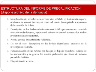 1. Identificación del servidor o ex servidor civil señalado en la denuncia, reporte
o informe de control interno, así como del puesto desempeñado al momento
de la comisión de la falta.
2. Descripción de los hechos relacionados con la falta presuntamente cometida
señalados en la denuncia, reporte o el informe de control interno y los medios
probatorios en que sustentan.
3. Norma jurídica presuntamente vulnerada.
4. De ser el caso, descripción de los hechos identificados producto de la
investigación realizada.
5. Fundamentación de las razones por las que se dispone el archivo. Análisis de
los documentos y en general los medios probatorios que sirven de sustento
para dicha decisión.
6. Disposición del archivo.
ESTRUCTURA DEL INFORME DE PRECALIFICACIÓNESTRUCTURA DEL INFORME DE PRECALIFICACIÓN
(dispone archivo de la denuncia)(dispone archivo de la denuncia)
 