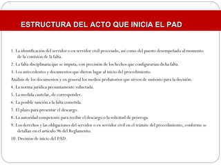 1. La identificación del servidor o ex servidor civil procesado, así como del puesto desempeñado al momento
de la comisión de la falta.
2. La falta disciplinaria que se imputa, con precisión de los hechos que configurarían dicha falta.
3. Los antecedentes y documentos que dieron lugar al inicio del procedimiento.
Análisis de los documentos y en general los medios probatorios que sirven de sustento para la decisión.
4. La norma jurídica presuntamente vulnerada.
5. La medida cautelar, de corresponder.
6. La posible sanción a la falta cometida.
7. El plazo para presentar el descargo.
8. La autoridad competente para recibir el descargo o la solicitud de prórroga.
9. Los derechos y las obligaciones del servidor o ex servidor civil en el trámite del procedimiento, conforme se
detallan en el artículo 96 del Reglamento.
10. Decisión de inicio del PAD.
ESTRUCTURA DEL ACTO QUE INICIA EL PADESTRUCTURA DEL ACTO QUE INICIA EL PAD
 