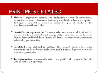  Mérito. El régimen del Servicio Civil, incluyendo el acceso, la permanencia,
progresión, mejora en las compensaciones y movilidad, se basa en la aptitud,
desempeño, capacidad y evaluación permanente para el puesto de los
postulantes y servidores civiles.
 Provisión presupuestaria.- Todo acto relativo al sistema del Servicio Civil
está supeditado a la disponibilidad presupuestal, el cumplimiento de las reglas
fiscales, la sostenibilidad de las finanzas del Estado, así como estar previamente
autorizado y presupuestado.
 Legalidad y especialidad normativa.- El régimen del Servicio Civil se rige
únicamente por lo establecido en la Constitución Política, la presente ley y sus
normas reglamentarias.
 Transparencia.- La información relativa a la gestión del régimen del Servicio
Civil es confiable y oportuna.
PRINCIPIOS DE LA LSCPRINCIPIOS DE LA LSC
 